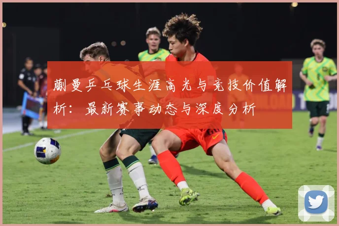 蒯曼乒乓球生涯高光与竞技价值解析：最新赛事动态与深度分析