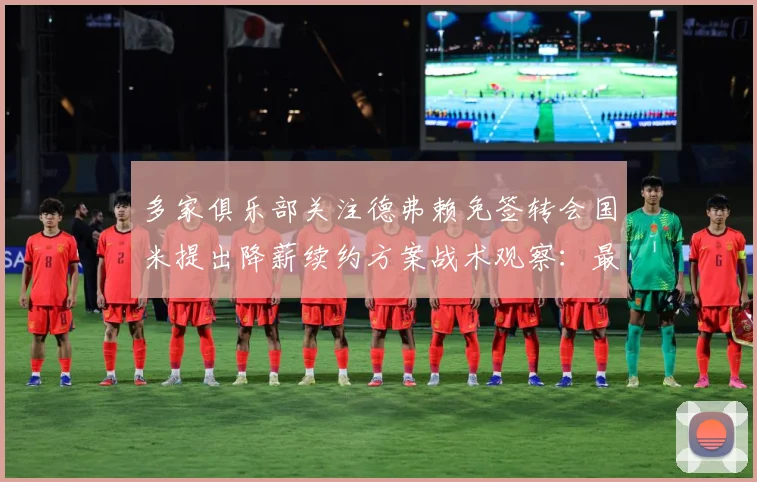 多家俱乐部关注德弗赖免签转会国米提出降薪续约方案战术观察：最新赛事动态与深度分析