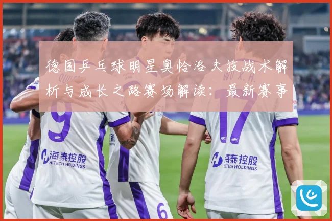 德国乒乓球明星奥恰洛夫技战术解析与成长之路赛场解读：最新赛事动态与深度分析