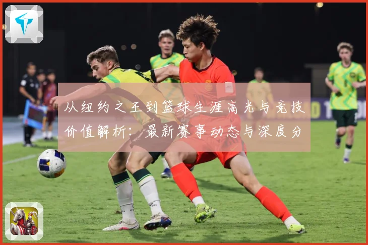 从纽约之王到篮球生涯高光与竞技价值解析：最新赛事动态与深度分析