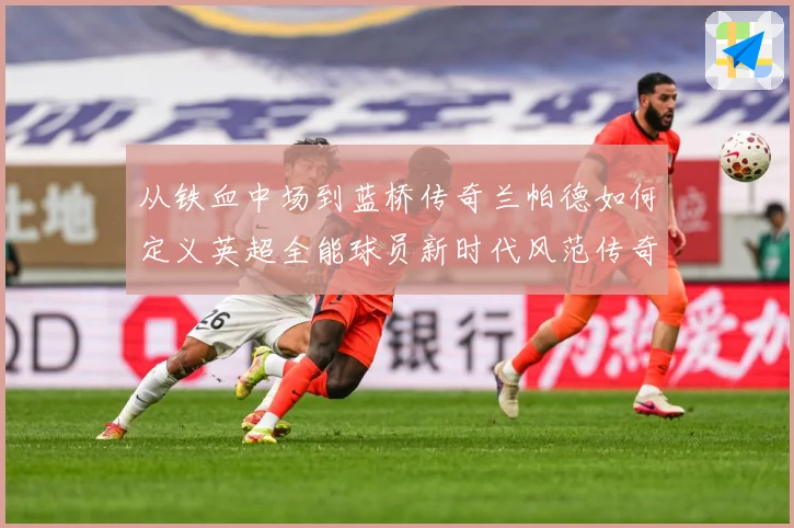 从铁血中场到蓝桥传奇兰帕德如何定义英超全能球员新时代风范传奇战术观察：最新赛事动态与深度分析