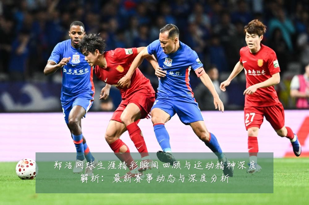 郑洁网球生涯精彩瞬间回顾与运动精神深度解析:最新赛事动态与深度分析