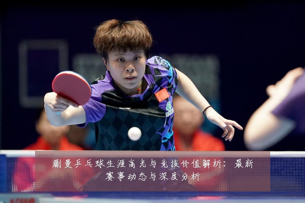 蒯曼乒乓球生涯高光与竞技价值解析:最新赛事动态与深度分析