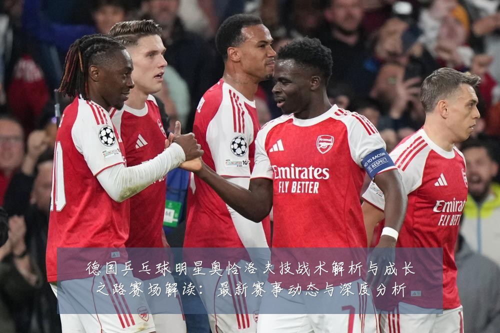 德国乒乓球明星奥恰洛夫技战术解析与成长之路赛场解读:最新赛事动态与深度分析